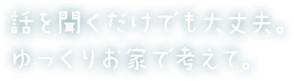 話を聞くだけでも大丈夫。ゆっくりお家で考えて。